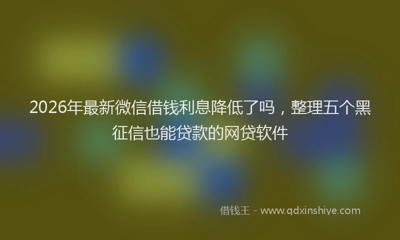 2026年最新微信借钱利息降低了吗，整理五个黑征信也能贷款的网贷软件