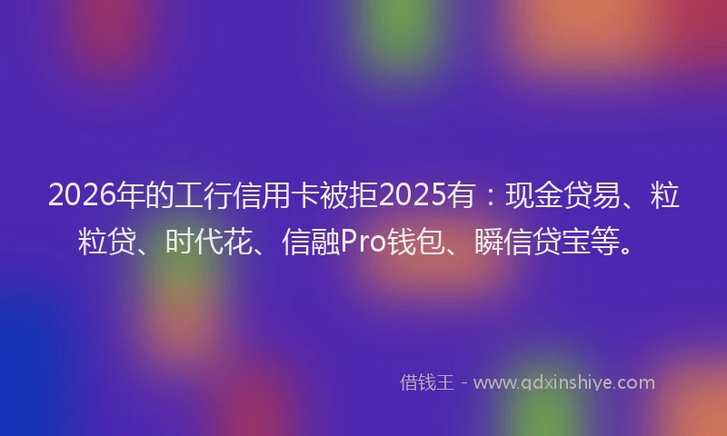 2026年的工行信用卡被拒2025有：现金贷易、粒粒贷、时代花、信融Pro钱包、瞬信贷宝等。