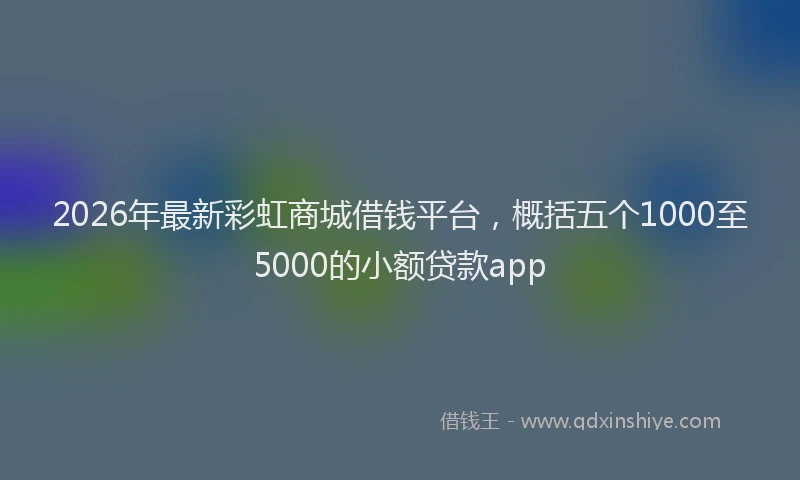 2026年最新彩虹商城借钱平台，概括五个1000至5000的小额贷款app