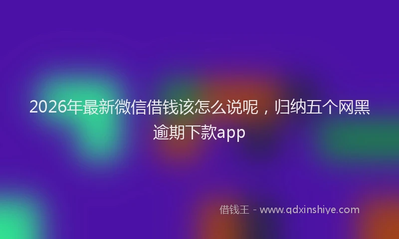 2026年最新微信借钱该怎么说呢，归纳五个网黑逾期下款app