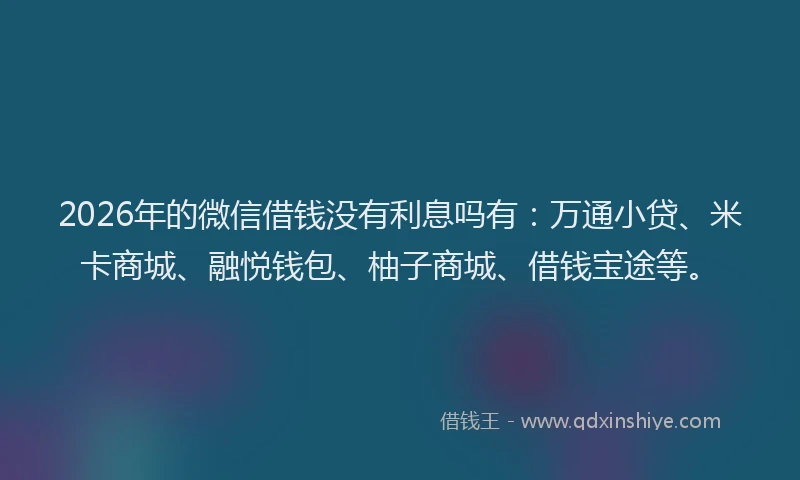 2026年的微信借钱没有利息吗有：万通小贷、米卡商城、融悦钱包、柚子商城、借钱宝途等。