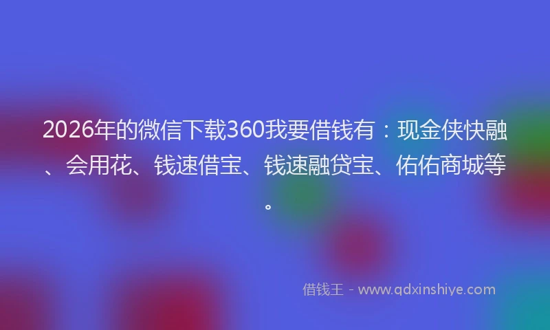 2026年的微信下载360我要借钱有：现金侠快融、会用花、钱速借宝、钱速融贷宝、佑佑商城等。