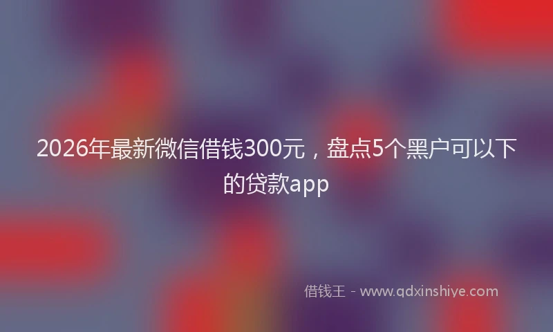 2026年最新微信借钱300元，盘点5个黑户可以下的贷款app