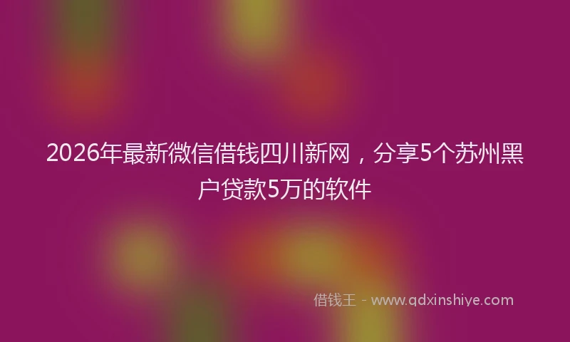 2026年最新微信借钱四川新网，分享5个苏州黑户贷款5万的软件
