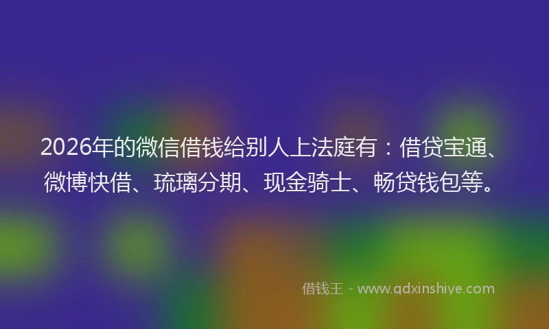 2026年的微信借钱给别人上法庭有：借贷宝通、微博快借、琉璃分期、现金骑士、畅贷钱包等。