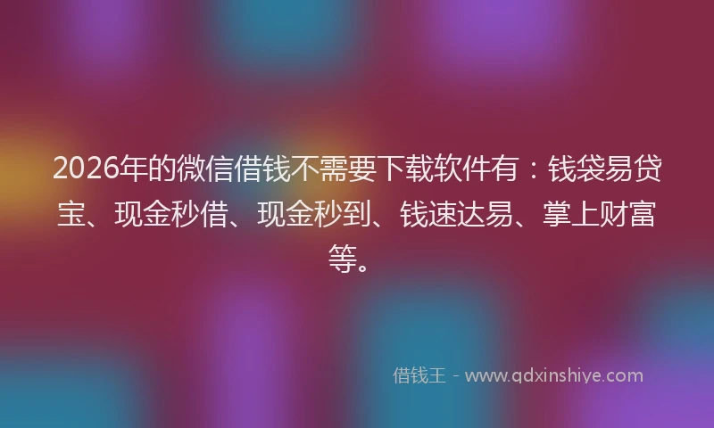 2026年的微信借钱不需要下载软件有：钱袋易贷宝、现金秒借、现金秒到、钱速达易、掌上财富等。