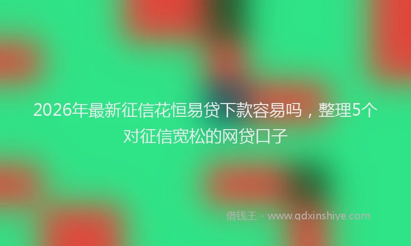 2026年最新征信花恒易贷下款容易吗，整理5个对征信宽松的网贷口子