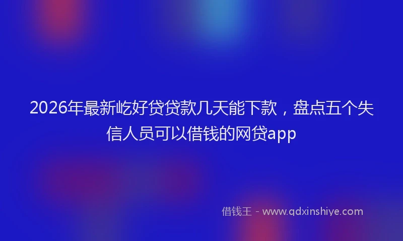2026年最新屹好贷贷款几天能下款，盘点五个失信人员可以借钱的网贷app