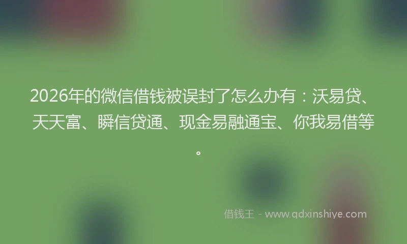 2026年的微信借钱被误封了怎么办有：沃易贷、天天富、瞬信贷通、现金易融通宝、你我易借等。