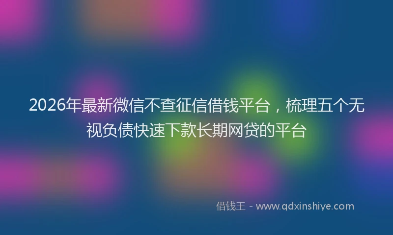 2026年最新微信不查征信借钱平台，梳理五个无视负债快速下款长期网贷的平台