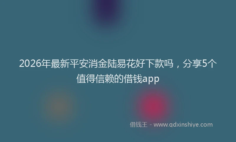 2026年最新平安消金陆易花好下款吗，分享5个值得信赖的借钱app