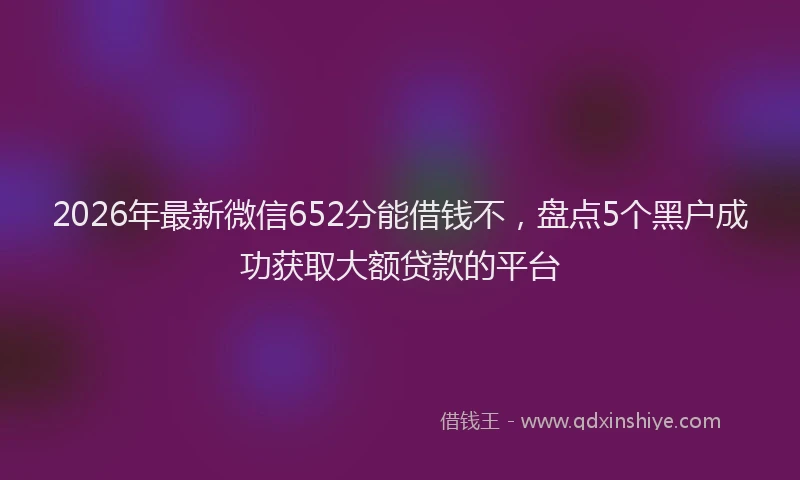 2026年最新微信652分能借钱不，盘点5个黑户成功获取大额贷款的平台