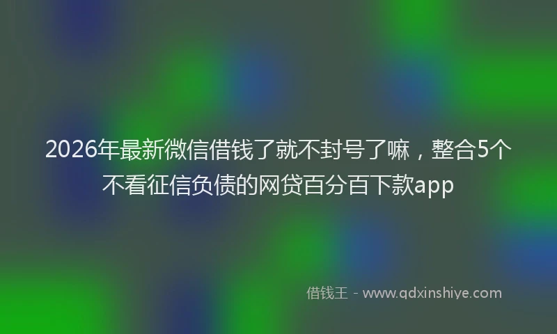2026年最新微信借钱了就不封号了嘛，整合5个不看征信负债的网贷百分百下款app