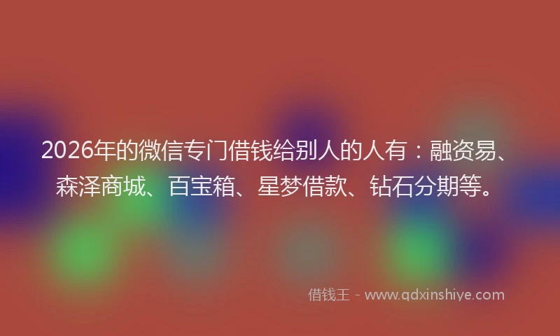 2026年的微信专门借钱给别人的人有：融资易、森泽商城、百宝箱、星梦借款、钻石分期等。