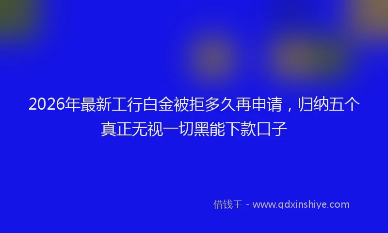2026年最新工行白金被拒多久再申请，归纳五个真正无视一切黑能下款口子