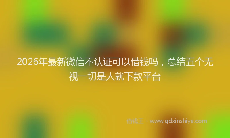 2026年最新微信不认证可以借钱吗，总结五个无视一切是人就下款平台