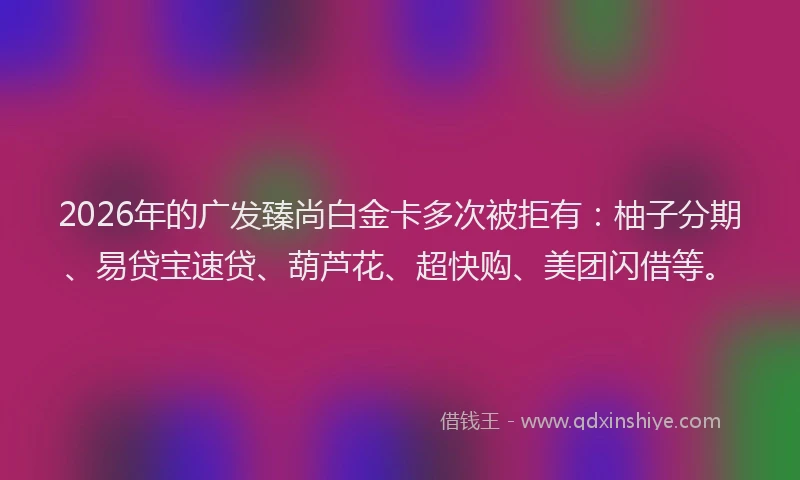2026年的广发臻尚白金卡多次被拒有：柚子分期、易贷宝速贷、葫芦花、超快购、美团闪借等。