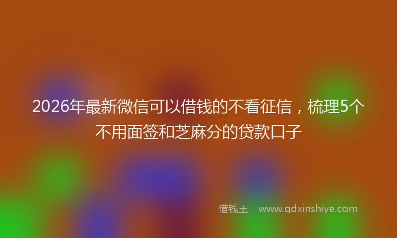 2026年最新微信可以借钱的不看征信，梳理5个不用面签和芝麻分的贷款口子