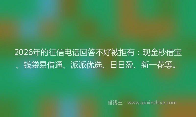 2026年的征信电话回答不好被拒有：现金秒借宝、钱袋易借通、派派优选、日日盈、新一花等。
