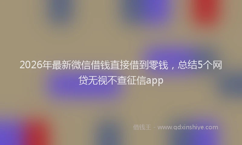 2026年最新微信借钱直接借到零钱，总结5个网贷无视不查征信app