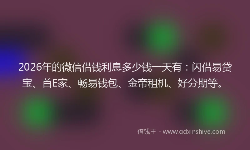 2026年的微信借钱利息多少钱一天有：闪借易贷宝、首E家、畅易钱包、金帝租机、好分期等。