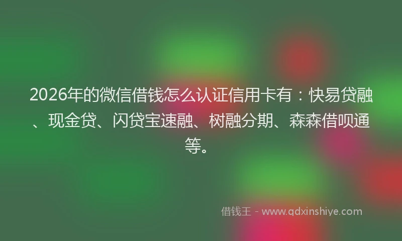 2026年的微信借钱怎么认证信用卡有：快易贷融、现金贷、闪贷宝速融、树融分期、森森借呗通等。