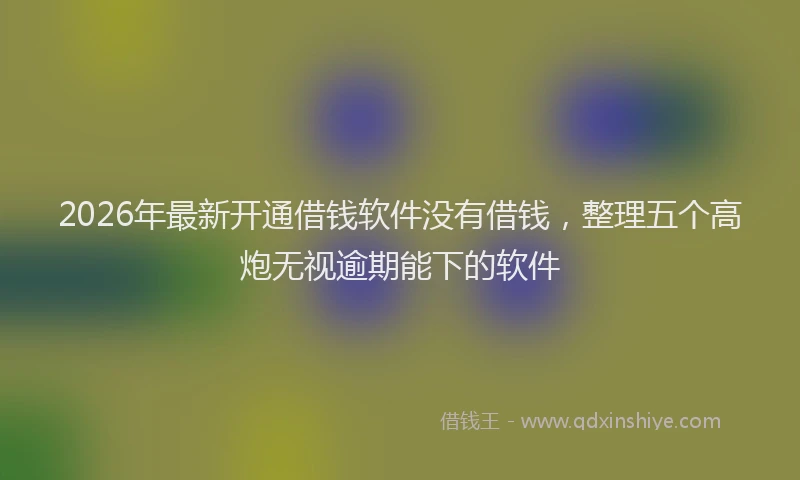 2026年最新开通借钱软件没有借钱，整理五个高炮无视逾期能下的软件