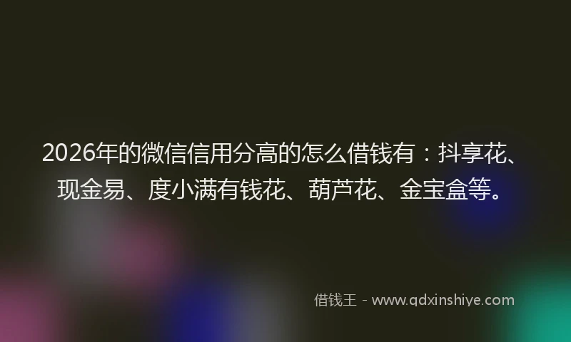 2026年的微信信用分高的怎么借钱有：抖享花、现金易、度小满有钱花、葫芦花、金宝盒等。