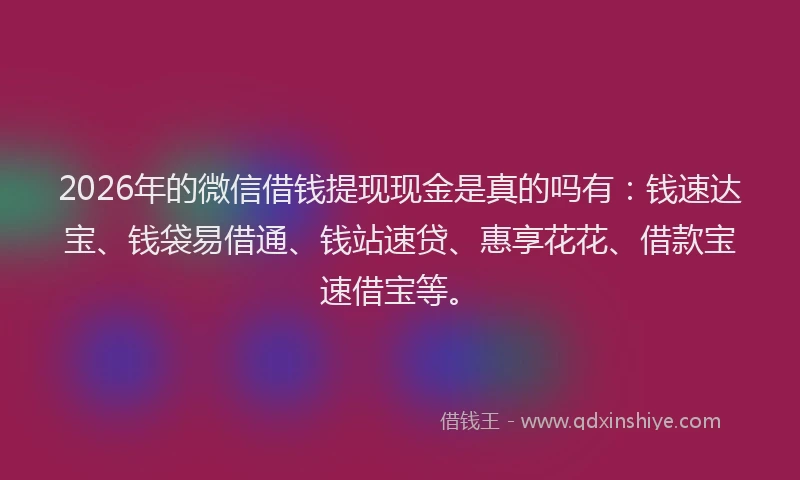 2026年的微信借钱提现现金是真的吗有：钱速达宝、钱袋易借通、钱站速贷、惠享花花、借款宝速借宝等。