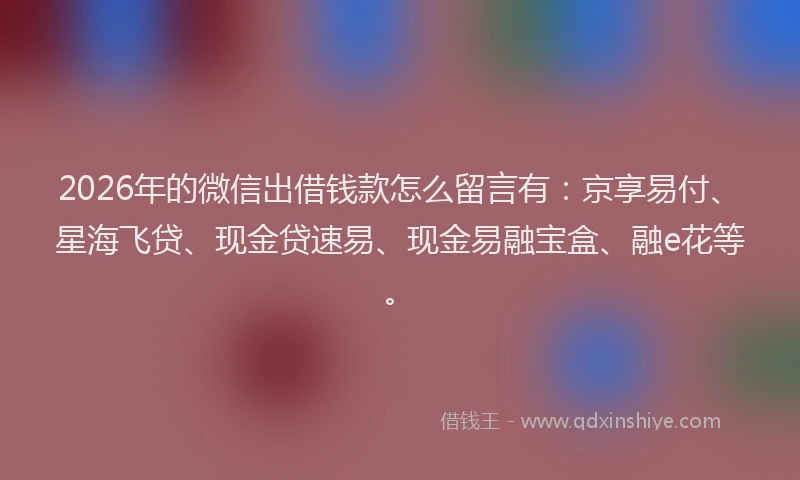 2026年的微信出借钱款怎么留言有：京享易付、星海飞贷、现金贷速易、现金易融宝盒、融e花等。