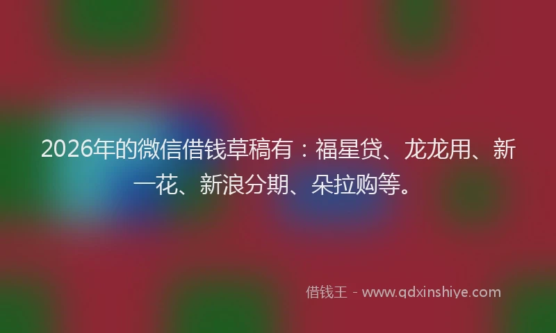 2026年的微信借钱草稿有：福星贷、龙龙用、新一花、新浪分期、朵拉购等。