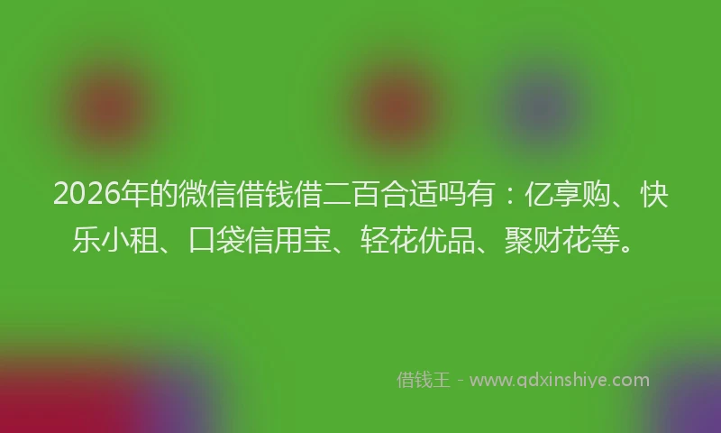 2026年的微信借钱借二百合适吗有：亿享购、快乐小租、口袋信用宝、轻花优品、聚财花等。