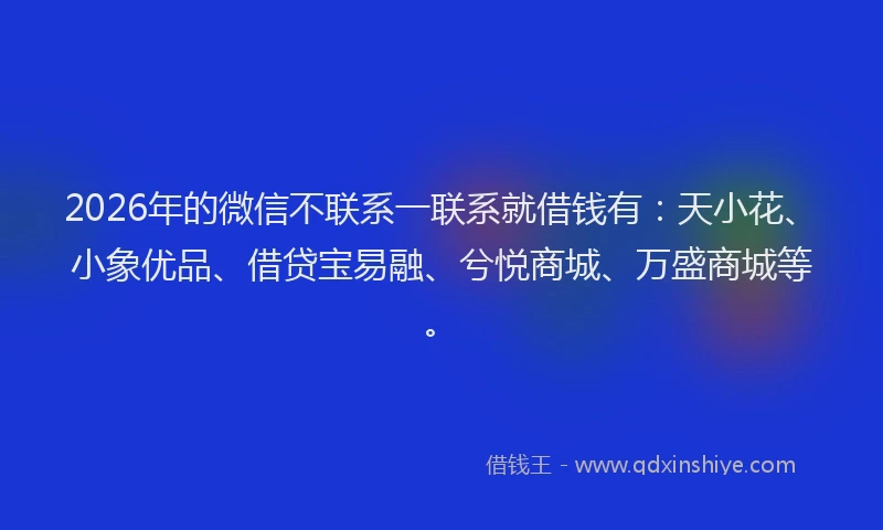 2026年的微信不联系一联系就借钱有：天小花、小象优品、借贷宝易融、兮悦商城、万盛商城等。
