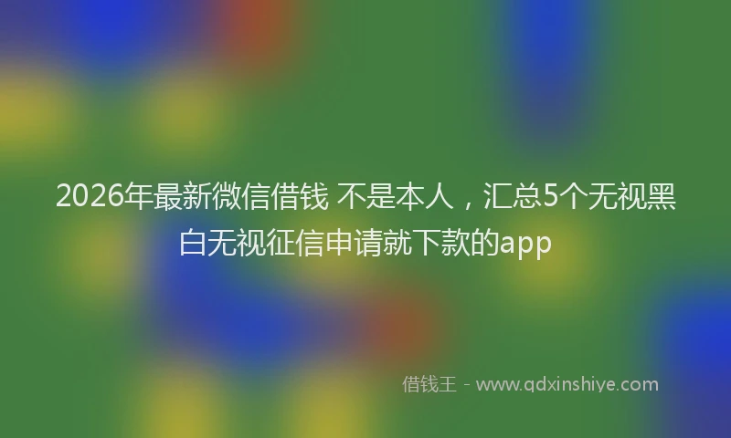 2026年最新微信借钱 不是本人，汇总5个无视黑白无视征信申请就下款的app