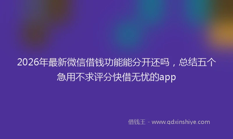 2026年最新微信借钱功能能分开还吗，总结五个急用不求评分快借无忧的app
