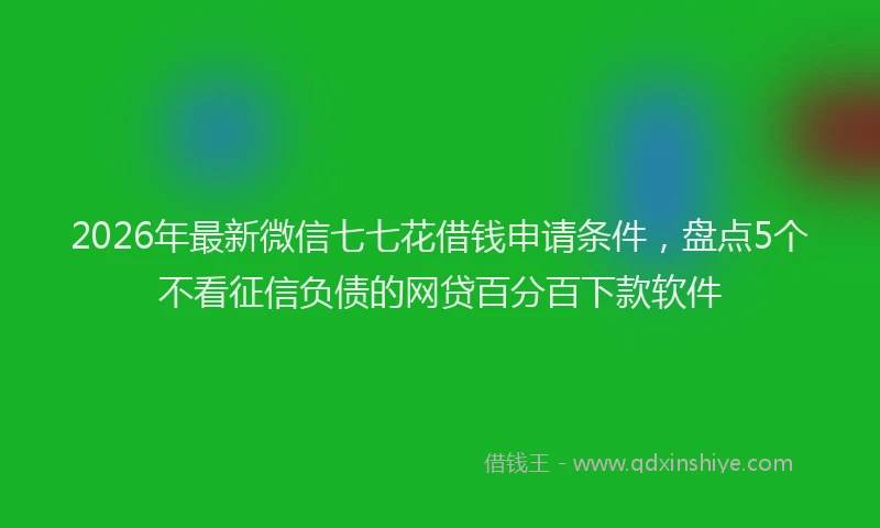 2026年最新微信七七花借钱申请条件，盘点5个不看征信负债的网贷百分百下款软件