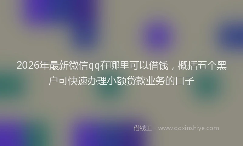 2026年最新微信qq在哪里可以借钱，概括五个黑户可快速办理小额贷款业务的口子