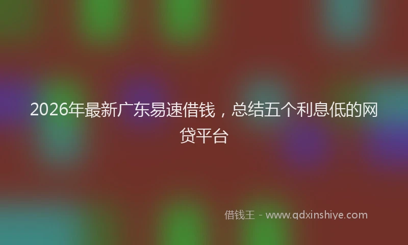 2026年最新广东易速借钱，总结五个利息低的网贷平台