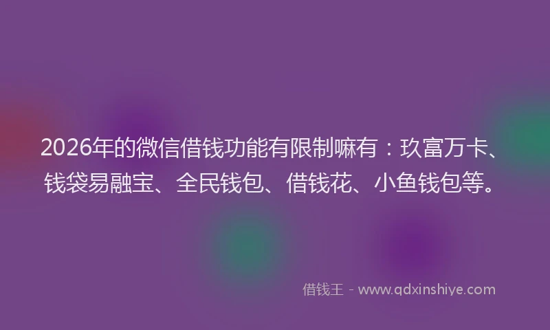 2026年的微信借钱功能有限制嘛有：玖富万卡、钱袋易融宝、全民钱包、借钱花、小鱼钱包等。