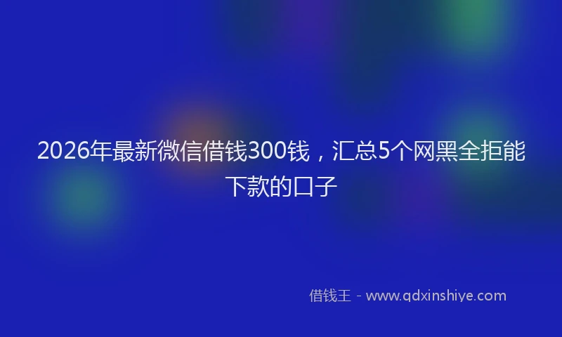 2026年最新微信借钱300钱，汇总5个网黑全拒能下款的口子