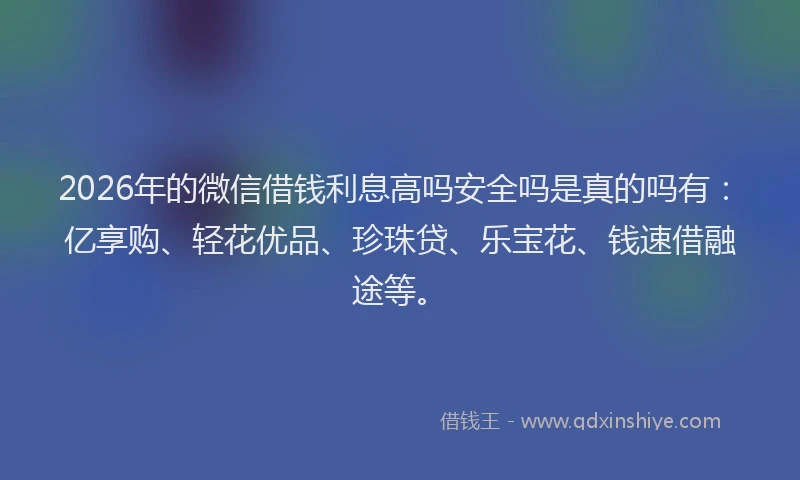 2026年的微信借钱利息高吗安全吗是真的吗有：亿享购、轻花优品、珍珠贷、乐宝花、钱速借融途等。