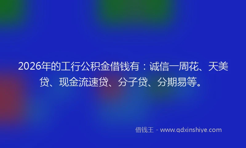 2026年的工行公积金借钱有：诚信一周花、天美贷、现金流速贷、分子贷、分期易等。