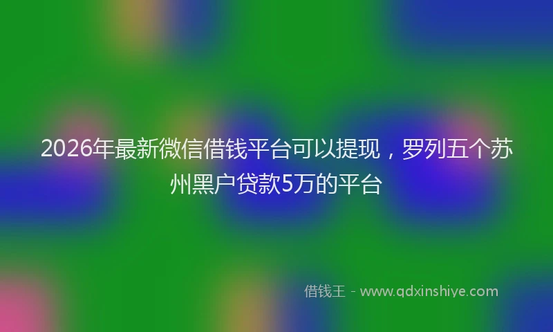 2026年最新微信借钱平台可以提现，罗列五个苏州黑户贷款5万的平台