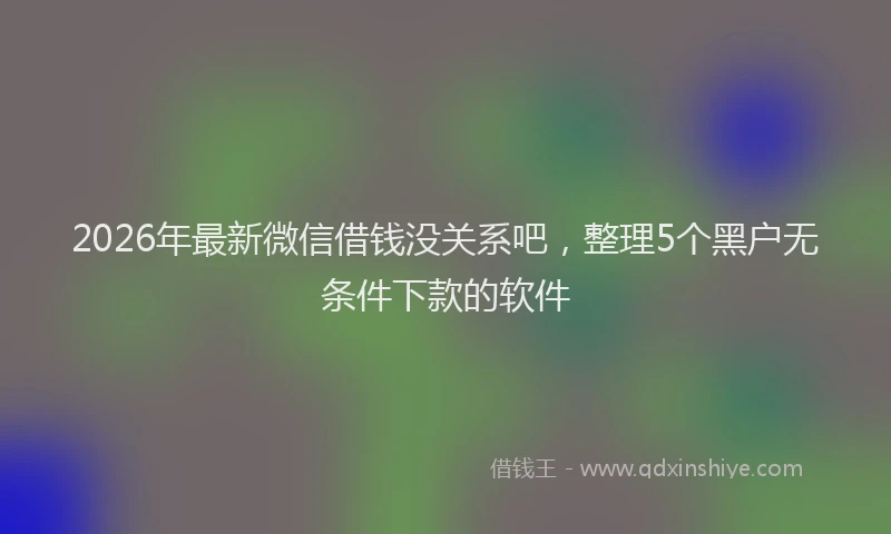 2026年最新微信借钱没关系吧，整理5个黑户无条件下款的软件