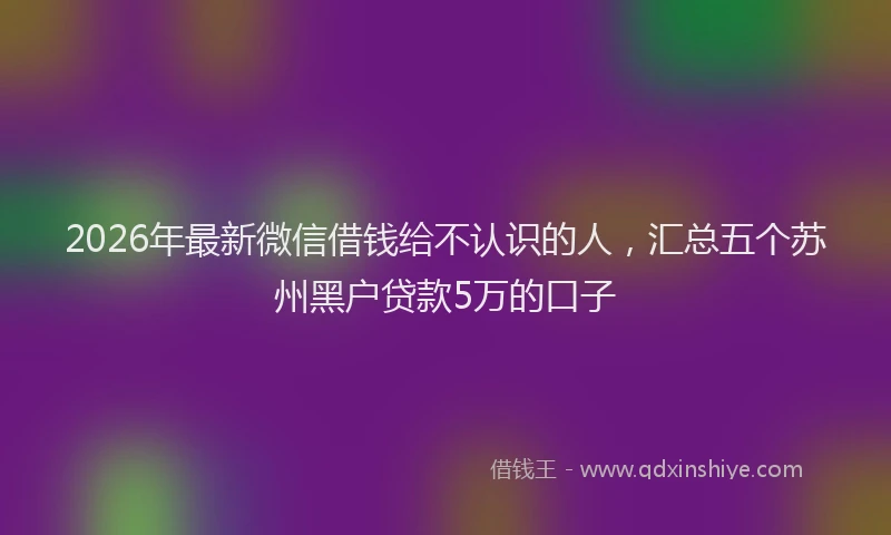 2026年最新微信借钱给不认识的人，汇总五个苏州黑户贷款5万的口子