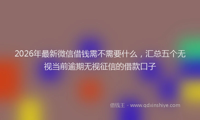 2026年最新微信借钱需不需要什么，汇总五个无视当前逾期无视征信的借款口子