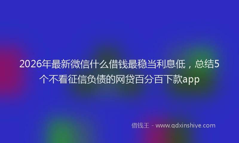 2026年最新微信什么借钱最稳当利息低，总结5个不看征信负债的网贷百分百下款app