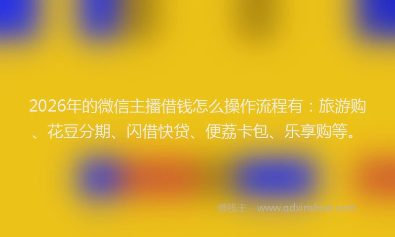 2026年的微信主播借钱怎么操作流程有：旅游购、花豆分期、闪借快贷、便荔卡包、乐享购等。