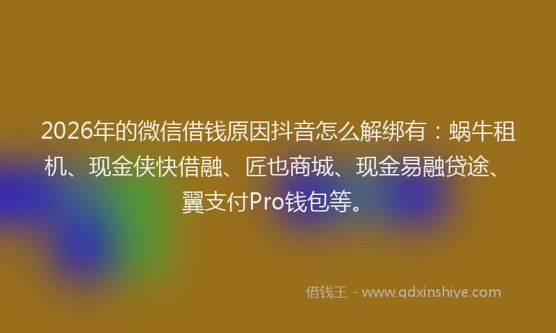 2026年的微信借钱原因抖音怎么解绑有：蜗牛租机、现金侠快借融、匠也商城、现金易融贷途、翼支付Pro钱包等。