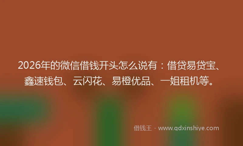 2026年的微信借钱开头怎么说有：借贷易贷宝、鑫速钱包、云闪花、易橙优品、一姐租机等。